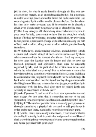 [6] In short, he who is made humble through sin like our tax-
collector has merely, as an angel descended to hell for a moment,
in order to set up peace and order there; but on his return he is at
once disgusted by it and his soul is clean as before. But he whom
his sins only make arrogant, and if he remains so, is already a
devil, even if outwardly he appears ever so clean before man.
[7] But I say unto you all: should any sinner whatsoever come to
your door for help, you are not to show him the door, but to help
him as if he had never sinned; and after helping him, try everything
to bring about a permanent change within the sinner along the path
of love and wisdom, along a true wisdom which goes forth only
from love.
[8] With the Jews, and according to Moses, and adulteress is truly
a sinner and is to be stoned at once, and in succession by those
who encountered her the soonest after the act. But I say unto you:
he who takes the fugitive into his house and tries to save her
twofold, physically and spiritually, shall once be amicably
regarded by Me, and his guilt shall be written into loose sand,
which the wind shall carry away! But he who casts a stone after
her without being completely without sin himself, same shall have
to withstand severe judgment from Myself! For he who brings Me
back what was lost shall once be found worthy of a great reward in
the Kingdom of Heaven, whereas he who judges, even if justly in
accordance with the law, shall also once be judged justly and
severely in accordance with My law!”
[9] Asks Cyrenius: “Lord, what You have now spoken is clear and
true, except for one point that is somewhat unclear to me and
should beg for a more specific explanation. And the point is this -“
[10] Say I: “The unclear point is: how a normally pure person can
through committing a physical sin descend to hell, put things in
order and to rest there, eventually returning completely pure.
[11] Behold, this is quite easily understood, if one knows what is
sin and hell, actually, both in particular and general terms! Hence I
shall try to bring these two concepts closer to your comprehension,
and hence pay heed with your soul!”

                                                                127
 