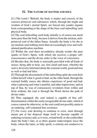 52. THE NATURE OF MATTER AND SOUL

[1] (The Lord:) “Behold, the body is matter and consists of the
coarsest primeval soul-substances which, through the might and
wisdom of God’s eternal Spirit, are forced into yonder organic
form corresponding to the shape of the freer soul indwelling such
physical body.
[2] The soul indwelling such body initially is of course not much
more pure than the body, because it derives from the unclean, arch-
primeval soul of the fallen Satan. Actually the body is for the as
yet unclean soul nothing more than an exceedingly wise and well-
attuned purification machine.
[3] Within the soul there nevertheless already resides the pure
sparks of God’s Spirit, with which she receives a proper self-
consciousness and the divine order in the voice of conscience.
[4] Besides that, the body is outwardly provided with all kinds of
senses, being able to hear, see, feel small and taste, whereby the
soul is diversely informed about the external world, good and true
as well as bad and false.
[5] Through the discernment of the indwelling spirit she soon feels
within herself what is good or bad; on the other hand, through the
external bodily senses she obtains experience of good and bad,
what is pleasing and what is painful, and other impressions, and on
top of that, by way of extrasensory revelation from within and
from without, the soul is through the Word shown the path of
divine order.
[6] Thus equipped, the soul indeed is capable of free self-
determination within the easily recognizable divine order, which of
course cannot be otherwise, or the soul could not possibly attain to
an enduring, self-contained free existence.
[7] For every soul desiring to continue to exist, must through
means put at her disposal shape itself to become capable of
enduring existence and, as it were, extend itself, or she could either
share the body’s fate, or as three quarter undeveloped, leave the
body; where the latter, as fully spoilt, is entirely not conducive to

128
 