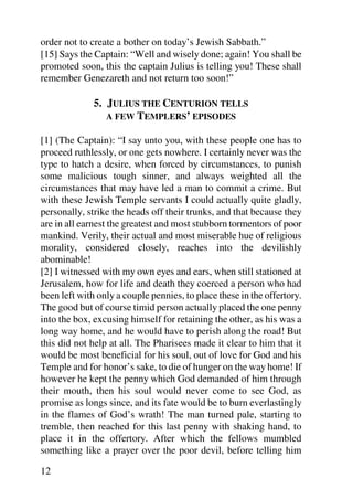 order not to create a bother on today’s Jewish Sabbath.”
[15] Says the Captain: “Well and wisely done; again! You shall be
promoted soon, this the captain Julius is telling you! These shall
remember Genezareth and not return too soon!”

              5. JULIUS THE CENTURION TELLS
                 A FEW TEMPLERS’ EPISODES

[1] (The Captain): “I say unto you, with these people one has to
proceed ruthlessly, or one gets nowhere. I certainly never was the
type to hatch a desire, when forced by circumstances, to punish
some malicious tough sinner, and always weighted all the
circumstances that may have led a man to commit a crime. But
with these Jewish Temple servants I could actually quite gladly,
personally, strike the heads off their trunks, and that because they
are in all earnest the greatest and most stubborn tormentors of poor
mankind. Verily, their actual and most miserable hue of religious
morality, considered closely, reaches into the devilishly
abominable!
[2] I witnessed with my own eyes and ears, when still stationed at
Jerusalem, how for life and death they coerced a person who had
been left with only a couple pennies, to place these in the offertory.
The good but of course timid person actually placed the one penny
into the box, excusing himself for retaining the other, as his was a
long way home, and he would have to perish along the road! But
this did not help at all. The Pharisees made it clear to him that it
would be most beneficial for his soul, out of love for God and his
Temple and for honor’s sake, to die of hunger on the way home! If
however he kept the penny which God demanded of him through
their mouth, then his soul would never come to see God, as
promise as longs since, and its fate would be to burn everlastingly
in the flames of God’s wrath! The man turned pale, starting to
tremble, then reached for this last penny with shaking hand, to
place it in the offertory. After which the fellows mumbled
something like a prayer over the poor devil, before telling him

12
 