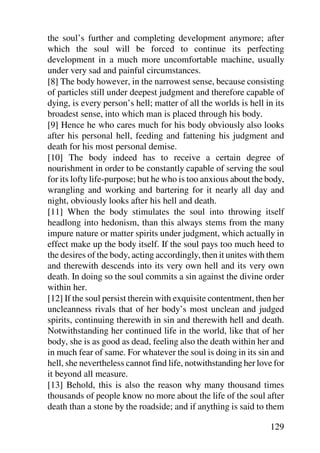 the soul’s further and completing development anymore; after
which the soul will be forced to continue its perfecting
development in a much more uncomfortable machine, usually
under very sad and painful circumstances.
[8] The body however, in the narrowest sense, because consisting
of particles still under deepest judgment and therefore capable of
dying, is every person’s hell; matter of all the worlds is hell in its
broadest sense, into which man is placed through his body.
[9] Hence he who cares much for his body obviously also looks
after his personal hell, feeding and fattening his judgment and
death for his most personal demise.
[10] The body indeed has to receive a certain degree of
nourishment in order to be constantly capable of serving the soul
for its lofty life-purpose; but he who is too anxious about the body,
wrangling and working and bartering for it nearly all day and
night, obviously looks after his hell and death.
[11] When the body stimulates the soul into throwing itself
headlong into hedonism, than this always stems from the many
impure nature or matter spirits under judgment, which actually in
effect make up the body itself. If the soul pays too much heed to
the desires of the body, acting accordingly, then it unites with them
and therewith descends into its very own hell and its very own
death. In doing so the soul commits a sin against the divine order
within her.
[12] If the soul persist therein with exquisite contentment, then her
uncleanness rivals that of her body’s most unclean and judged
spirits, continuing therewith in sin and therewith hell and death.
Notwithstanding her continued life in the world, like that of her
body, she is as good as dead, feeling also the death within her and
in much fear of same. For whatever the soul is doing in its sin and
hell, she nevertheless cannot find life, notwithstanding her love for
it beyond all measure.
[13] Behold, this is also the reason why many thousand times
thousands of people know no more about the life of the soul after
death than a stone by the roadside; and if anything is said to them

                                                                 129
 