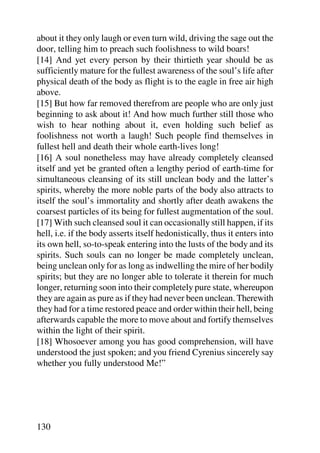 about it they only laugh or even turn wild, driving the sage out the
door, telling him to preach such foolishness to wild boars!
[14] And yet every person by their thirtieth year should be as
sufficiently mature for the fullest awareness of the soul’s life after
physical death of the body as flight is to the eagle in free air high
above.
[15] But how far removed therefrom are people who are only just
beginning to ask about it! And how much further still those who
wish to hear nothing about it, even holding such belief as
foolishness not worth a laugh! Such people find themselves in
fullest hell and death their whole earth-lives long!
[16] A soul nonetheless may have already completely cleansed
itself and yet be granted often a lengthy period of earth-time for
simultaneous cleansing of its still unclean body and the latter’s
spirits, whereby the more noble parts of the body also attracts to
itself the soul’s immortality and shortly after death awakens the
coarsest particles of its being for fullest augmentation of the soul.
[17] With such cleansed soul it can occasionally still happen, if its
hell, i.e. if the body asserts itself hedonistically, thus it enters into
its own hell, so-to-speak entering into the lusts of the body and its
spirits. Such souls can no longer be made completely unclean,
being unclean only for as long as indwelling the mire of her bodily
spirits; but they are no longer able to tolerate it therein for much
longer, returning soon into their completely pure state, whereupon
they are again as pure as if they had never been unclean. Therewith
they had for a time restored peace and order within their hell, being
afterwards capable the more to move about and fortify themselves
within the light of their spirit.
[18] Whosoever among you has good comprehension, will have
understood the just spoken; and you friend Cyrenius sincerely say
whether you fully understood Me!”




130
 