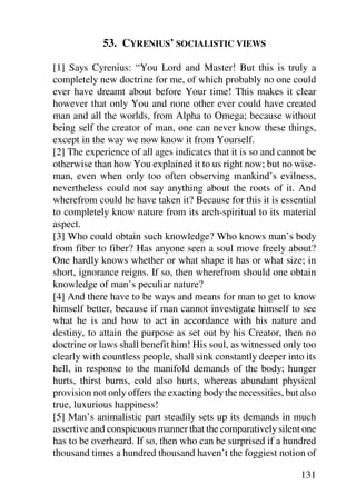 53. CYRENIUS’ SOCIALISTIC VIEWS

[1] Says Cyrenius: “You Lord and Master! But this is truly a
completely new doctrine for me, of which probably no one could
ever have dreamt about before Your time! This makes it clear
however that only You and none other ever could have created
man and all the worlds, from Alpha to Omega; because without
being self the creator of man, one can never know these things,
except in the way we now know it from Yourself.
[2] The experience of all ages indicates that it is so and cannot be
otherwise than how You explained it to us right now; but no wise-
man, even when only too often observing mankind’s evilness,
nevertheless could not say anything about the roots of it. And
wherefrom could he have taken it? Because for this it is essential
to completely know nature from its arch-spiritual to its material
aspect.
[3] Who could obtain such knowledge? Who knows man’s body
from fiber to fiber? Has anyone seen a soul move freely about?
One hardly knows whether or what shape it has or what size; in
short, ignorance reigns. If so, then wherefrom should one obtain
knowledge of man’s peculiar nature?
[4] And there have to be ways and means for man to get to know
himself better, because if man cannot investigate himself to see
what he is and how to act in accordance with his nature and
destiny, to attain the purpose as set out by his Creator, then no
doctrine or laws shall benefit him! His soul, as witnessed only too
clearly with countless people, shall sink constantly deeper into its
hell, in response to the manifold demands of the body; hunger
hurts, thirst burns, cold also hurts, whereas abundant physical
provision not only offers the exacting body the necessities, but also
true, luxurious happiness!
[5] Man’s animalistic part steadily sets up its demands in much
assertive and conspicuous manner that the comparatively silent one
has to be overheard. If so, then who can be surprised if a hundred
thousand times a hundred thousand haven’t the foggiest notion of

                                                                131
 