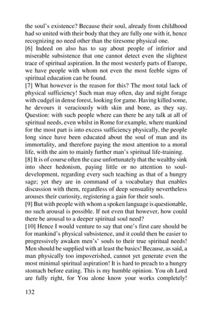 the soul’s existence? Because their soul, already from childhood
had so united with their body that they are fully one with it, hence
recognizing no need other than the tiresome physical one.
[6] Indeed on also has to say about people of inferior and
miserable subsistence that one cannot detect even the slightest
trace of spiritual aspiration. In the most westerly parts of Europe,
we have people with whom not even the most feeble signs of
spiritual education can be found.
[7] What however is the reason for this? The most total lack of
physical sufficiency! Such man may often, day and night forage
with cudgel in dense forest, looking for game. Having killed some,
he devours it veraciously with skin and bone, as they say.
Question: with such people where can there be any talk at all of
spiritual needs, even whilst in Rome for example, where mankind
for the most part is into excess sufficiency physically, the people
long since have been educated about the soul of man and its
immortality, and therefore paying the most attention to a moral
life, with the aim to mainly further man’s spiritual life-training.
[8] It is of course often the case unfortunately that the wealthy sink
into sheer hedonism, paying little or no attention to soul-
development, regarding every such teaching as that of a hungry
sage; yet they are in command of a vocabulary that enables
discussion with them, regardless of deep sensuality nevertheless
arouses their curiosity, registering a gain for their souls.
[9] But with people with whom a spoken language is questionable,
no such arousal is possible. If not even that however, how could
there be arousal to a deeper spiritual soul need?
[10] Hence I would venture to say that one’s first care should be
for mankind’s physical subsistence, and it could then be easier to
progressively awaken men’s’ souls to their true spiritual needs!
Men should be supplied with at least the basics! Because, as said, a
man physically too impoverished, cannot yet generate even the
most minimal spiritual aspiration! It is hard to preach to a hungry
stomach before eating. This is my humble opinion. You oh Lord
are fully right, for You alone know your works completely!

132
 