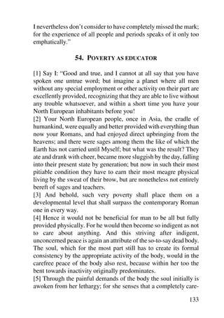 I nevertheless don’t consider to have completely missed the mark;
for the experience of all people and periods speaks of it only too
emphatically.”

                 54. POVERTY AS EDUCATOR

[1] Say I: “Good and true, and I cannot at all say that you have
spoken one untrue word; but imagine a planet where all men
without any special employment or other activity on their part are
excellently provided, recognizing that they are able to live without
any trouble whatsoever, and within a short time you have your
North European inhabitants before you!
[2] Your North European people, once in Asia, the cradle of
humankind, were equally and better provided with everything than
now your Romans, and had enjoyed direct upbringing from the
heavens; and there were sages among them the like of which the
Earth has not carried until Myself; but what was the result? They
ate and drank with cheer, became more sluggish by the day, falling
into their present state by generation; but now in such their most
pitiable condition they have to earn their most meagre physical
living by the sweat of their brow, but are nonetheless not entirely
bereft of sages and teachers.
[3] And behold, such very poverty shall place them on a
developmental level that shall surpass the contemporary Roman
one in every way.
[4] Hence it would not be beneficial for man to be all but fully
provided physically. For he would then become so indigent as not
to care about anything. And this striving after indigent,
unconcerned peace is again an attribute of the so-to-say dead body.
The soul, which for the most part still has to create its formal
consistency by the appropriate activity of the body, would in the
carefree peace of the body also rest, because within her too the
bent towards inactivity originally predominates.
[5] Through the painful demands of the body the soul initially is
awoken from her lethargy; for she senses that a completely care-

                                                               133
 