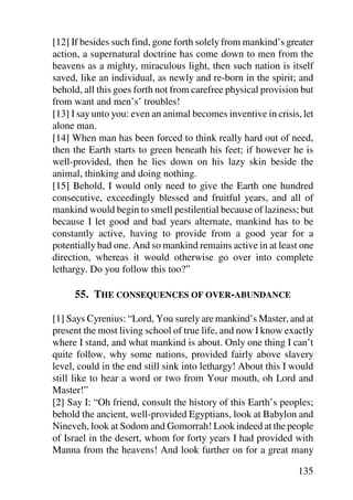 [12] If besides such find, gone forth solely from mankind’s greater
action, a supernatural doctrine has come down to men from the
heavens as a mighty, miraculous light, then such nation is itself
saved, like an individual, as newly and re-born in the spirit; and
behold, all this goes forth not from carefree physical provision but
from want and men’s’ troubles!
[13] I say unto you: even an animal becomes inventive in crisis, let
alone man.
[14] When man has been forced to think really hard out of need,
then the Earth starts to green beneath his feet; if however he is
well-provided, then he lies down on his lazy skin beside the
animal, thinking and doing nothing.
[15] Behold, I would only need to give the Earth one hundred
consecutive, exceedingly blessed and fruitful years, and all of
mankind would begin to smell pestilential because of laziness; but
because I let good and bad years alternate, mankind has to be
constantly active, having to provide from a good year for a
potentially bad one. And so mankind remains active in at least one
direction, whereas it would otherwise go over into complete
lethargy. Do you follow this too?”

     55. THE CONSEQUENCES OF OVER-ABUNDANCE

[1] Says Cyrenius: “Lord, You surely are mankind’s Master, and at
present the most living school of true life, and now I know exactly
where I stand, and what mankind is about. Only one thing I can’t
quite follow, why some nations, provided fairly above slavery
level, could in the end still sink into lethargy! About this I would
still like to hear a word or two from Your mouth, oh Lord and
Master!”
[2] Say I: “Oh friend, consult the history of this Earth’s peoples;
behold the ancient, well-provided Egyptians, look at Babylon and
Nineveh, look at Sodom and Gomorrah! Look indeed at the people
of Israel in the desert, whom for forty years I had provided with
Manna from the heavens! And look further on for a great many

                                                                135
 