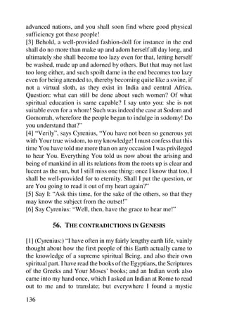 advanced nations, and you shall soon find where good physical
sufficiency got these people!
[3] Behold, a well-provided fashion-doll for instance in the end
shall do no more than make up and adorn herself all day long, and
ultimately she shall become too lazy even for that, letting herself
be washed, made up and adorned by others. But that may not last
too long either, and such spoilt dame in the end becomes too lazy
even for being attended to, thereby becoming quite like a swine, if
not a virtual sloth, as they exist in India and central Africa.
Question: what can still be done about such women? Of what
spiritual education is same capable? I say unto you: she is not
suitable even for a whore! Such was indeed the case at Sodom and
Gomorrah, wherefore the people began to indulge in sodomy! Do
you understand that?”
[4] “Verily”, says Cyrenius, “You have not been so generous yet
with Your true wisdom, to my knowledge! I must confess that this
time You have told me more than on any occasion I was privileged
to hear You. Everything You told us now about the arising and
being of mankind in all its relations from the roots up is clear and
lucent as the sun, but I still miss one thing: once I know that too, I
shall be well-provided for to eternity. Shall I put the question, or
are You going to read it out of my heart again?”
[5] Say I: “Ask this time, for the sake of the others, so that they
may know the subject from the outset!”
[6] Say Cyrenius: “Well, then, have the grace to hear me!”

           56. THE CONTRADICTIONS IN GENESIS

[1] (Cyrenius:) “I have often in my fairly lengthy earth life, vainly
thought about how the first people of this Earth actually came to
the knowledge of a supreme spiritual Being, and also their own
spiritual part. I have read the books of the Egyptians, the Scriptures
of the Greeks and Your Moses’ books; and an Indian work also
came into my hand once, which I asked an Indian at Rome to read
out to me and to translate; but everywhere I found a mystic

136
 