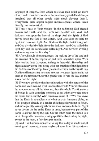 language of imagery, from which no clever man could get more
clever, and I therefore even less, because in my youth I had always
imagined that all other people were much cleverer than I.
Everywhere there appear logical inconsistencies which, taken
literally, are nonsensical.
[2] Thus it says in Your Moses: “In the beginning God created
heaven and Earth, and the Earth was desolate and void; and
darkness was upon the face of the deep. And the Spirit of God
moved upon the face of the waters. And God said: let there be
light, and there was light. And God saw the light, that it was good:
and God divided the light from the darkness. And God called the
light day, and the darkness he called night. And between evening
and morning was the first day.”
[3] After which, in short sequences, the making dry of the land and
the creation of herbs, vegetation and trees is touched upon. With
this creation, three days pass, and nights therewith. Since days and
nights already come into being with the creation of the light upon
the darkness of the deep, I really cannot see how on the fourth day
God found it necessary to create another two great lights and to set
them in the firmament, for the greater one to rule the day and the
lesser one the night.
[4] If we now consider that in conjunction with the nature of the
Earth, and keep in mind what in accordance with Your explanation
the sun, moon and all the stars are, then the whole Creation story
of Moses is such complete nonsense as no other anywhere upon
the entire Earth, surely! Who can make sense of it? We few know
that the Earth is no endless circle but only an immense globe, as
You Yourself already as a tender child have shown me in Egypt,
and subsequently to many others in a most concrete fashion. Night
never occurs on the entire Earth at once, because one part of the
Earth is always lit by the sun. On the other hand the moon is a
most changeable customer, caring spot little about ruling the night,
except at the most, a few days per month.
[5] And it is likewise nonsense to say that a day is made out of
evening and morning, when everybody knows from life experience

                                                               137
 
