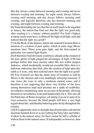 that day always comes between morning and evening and never
between evening and morning; for night surely always follows
evening until morning, and day always follows morning until
evening, and logically therefore, day lies between morning and
evening, and night between evening and morning.
[6] Notwithstanding the fact that this in itself needs to be regarded
as lunacy, the notion that God saw that the light was good only
after creating it is a lunacy without parallel! For God’s highest
wisdom surely must have, as Himself the light of all light, seen and
noticed that the light was good!?
[7] In the Book of the Indians, before the material Creation there is
mention of a creation of pure spirits, which at some stage Moses
mentions later. These were pure light, and the first-created in
particular was named light-bearer.
[8] If therefore God obviously could have already at the creation of
the pure spirits of light gauged the advantages of light, if He had
perhaps before that since eternity taken His rest within deepest
darkness, which incidentally would not resemble Him, then it is
ludicrous ridiculous that God, after the creation of light upon this
earth as it were, only then realized anew that the light was good!
[9] You Yourself see that the entire story of Creation as told by
Moses is the sheerest and even maddingly annoying nonsense, if
one views the issue in only a moderate natural sense; and it
therefore is not surprising that those very Scribes of the Jews
among themselves lend such doctrine not a spark of credibility,
nevertheless maintaining same on account of the people, allowing
themselves nevertheless to be paid handsomely for it. This also all
the Patricians of Rome recognize, yet letting it go on in spite of its
crass nonsense, because the blind people still have a very high
regard about this, and thereby behaving quite nicely throughout the
country.
[10] It is apparently clear as daylight that all principles and ancient
doctrines handed down to us are nothing but fairy tales and fables,
if taken in the natural sense; for there cannot be half a syllable of
truth to them in the natural sense. If indisputably so however, then

138
 