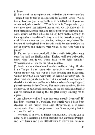 to leave.
[3] I followed the poor person out, and when we were clear of the
Temple I said to him in an amicable but earnest fashion: “Good
friend, how can you be so feeble as to be talked out of your last
substance by these robbers!? What those in the Temple said to you
they have never yet believed themselves; but they know that in
their blindness, feeble mankind takes them for all-knowing half-
gods, scaring all their substance out of them on that account, to
then squander it on a life of luxury, whilst the poor dies along the
road. Here are another two pennies, make your way home! But
beware of coming back here; for this would-be house of God is a
den of thieves and murders, with which no true God would be
pleased!”
[4] The man gave me a puzzled look for a while, taking the money
out of my hand and finally saying: “Exalted lord! You are bound to
know more than I; you would have to be right, actually!”
Whereupon he left me for his native country.
[5] And a thousand times have I watched and heard things like that
in the Temple; I was present when such cleric worked a woman
whose mother was rich, but as a more sensible and enlightened
woman never had laid a penny into the Temple’s offertory yet. The
cleric made it crystal clear to her that she would be lost forever if
she did not make every effort to rob her mother of everything and
place the money in the offertory. Fortunately the daughter, like her
mother was of Samaritan character, and the hypocrite and deceiver
did not succeed in leading the daughter astray, causing me to
rejoice.
6] At such opportunities I more than once thought by myself: If I
had been governor in Jerusalem, the temple would have been
cleansed of all vermin long ago! However, as a obedient
subordinate of a Roman governor, I can’t do anything but to
execute his orders.
7] However, with Pontius Pilatus unfortunately nothing can be
done; he is a scientist, a bosom friend of the learned of Pompeji
and Herculanum, and gives little attention to government business,

                                                                  13
 