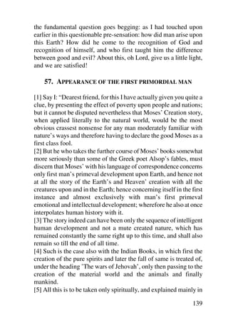 the fundamental question goes begging: as I had touched upon
earlier in this questionable pre-sensation: how did man arise upon
this Earth? How did he come to the recognition of God and
recognition of himself, and who first taught him the difference
between good and evil? About this, oh Lord, give us a little light,
and we are satisfied!

    57. APPEARANCE OF THE FIRST PRIMORDIAL MAN

[1] Say I: “Dearest friend, for this I have actually given you quite a
clue, by presenting the effect of poverty upon people and nations;
but it cannot be disputed nevertheless that Moses’ Creation story,
when applied literally to the natural world, would be the most
obvious crassest nonsense for any man moderately familiar with
nature’s ways and therefore having to declare the good Moses as a
first class fool.
[2] But he who takes the further course of Moses’ books somewhat
more seriously than some of the Greek poet Alsop’s fables, must
discern that Moses’ with his language of correspondence concerns
only first man’s primeval development upon Earth, and hence not
at all the story of the Earth’s and Heaven’ creation with all the
creatures upon and in the Earth; hence concerning itself in the first
instance and almost exclusively with man’s first primeval
emotional and intellectual development; wherefore he also at once
interpolates human history with it.
[3] The story indeed can have been only the sequence of intelligent
human development and not a mute created nature, which has
remained constantly the same right up to this time, and shall also
remain so till the end of all time.
[4] Such is the case also with the Indian Books, in which first the
creation of the pure spirits and later the fall of same is treated of,
under the heading ’The wars of Jehovah’, only then passing to the
creation of the material world and the animals and finally
mankind.
[5] All this is to be taken only spiritually, and explained mainly in

                                                                 139
 
