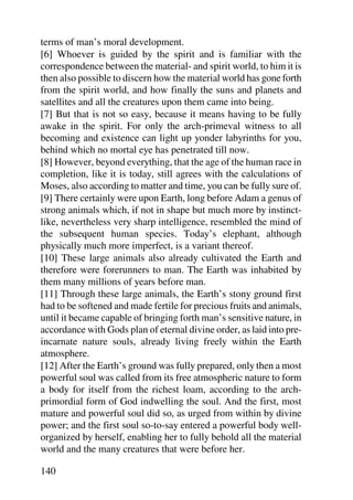terms of man’s moral development.
[6] Whoever is guided by the spirit and is familiar with the
correspondence between the material- and spirit world, to him it is
then also possible to discern how the material world has gone forth
from the spirit world, and how finally the suns and planets and
satellites and all the creatures upon them came into being.
[7] But that is not so easy, because it means having to be fully
awake in the spirit. For only the arch-primeval witness to all
becoming and existence can light up yonder labyrinths for you,
behind which no mortal eye has penetrated till now.
[8] However, beyond everything, that the age of the human race in
completion, like it is today, still agrees with the calculations of
Moses, also according to matter and time, you can be fully sure of.
[9] There certainly were upon Earth, long before Adam a genus of
strong animals which, if not in shape but much more by instinct-
like, nevertheless very sharp intelligence, resembled the mind of
the subsequent human species. Today’s elephant, although
physically much more imperfect, is a variant thereof.
[10] These large animals also already cultivated the Earth and
therefore were forerunners to man. The Earth was inhabited by
them many millions of years before man.
[11] Through these large animals, the Earth’s stony ground first
had to be softened and made fertile for precious fruits and animals,
until it became capable of bringing forth man’s sensitive nature, in
accordance with Gods plan of eternal divine order, as laid into pre-
incarnate nature souls, already living freely within the Earth
atmosphere.
[12] After the Earth’s ground was fully prepared, only then a most
powerful soul was called from its free atmospheric nature to form
a body for itself from the richest loam, according to the arch-
primordial form of God indwelling the soul. And the first, most
mature and powerful soul did so, as urged from within by divine
power; and the first soul so-to-say entered a powerful body well-
organized by herself, enabling her to fully behold all the material
world and the many creatures that were before her.

140
 