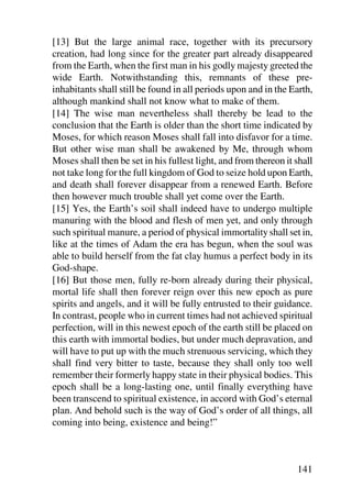 [13] But the large animal race, together with its precursory
creation, had long since for the greater part already disappeared
from the Earth, when the first man in his godly majesty greeted the
wide Earth. Notwithstanding this, remnants of these pre-
inhabitants shall still be found in all periods upon and in the Earth,
although mankind shall not know what to make of them.
[14] The wise man nevertheless shall thereby be lead to the
conclusion that the Earth is older than the short time indicated by
Moses, for which reason Moses shall fall into disfavor for a time.
But other wise man shall be awakened by Me, through whom
Moses shall then be set in his fullest light, and from thereon it shall
not take long for the full kingdom of God to seize hold upon Earth,
and death shall forever disappear from a renewed Earth. Before
then however much trouble shall yet come over the Earth.
[15] Yes, the Earth’s soil shall indeed have to undergo multiple
manuring with the blood and flesh of men yet, and only through
such spiritual manure, a period of physical immortality shall set in,
like at the times of Adam the era has begun, when the soul was
able to build herself from the fat clay humus a perfect body in its
God-shape.
[16] But those men, fully re-born already during their physical,
mortal life shall then forever reign over this new epoch as pure
spirits and angels, and it will be fully entrusted to their guidance.
In contrast, people who in current times had not achieved spiritual
perfection, will in this newest epoch of the earth still be placed on
this earth with immortal bodies, but under much depravation, and
will have to put up with the much strenuous servicing, which they
shall find very bitter to taste, because they shall only too well
remember their formerly happy state in their physical bodies. This
epoch shall be a long-lasting one, until finally everything have
been transcend to spiritual existence, in accord with God’s eternal
plan. And behold such is the way of God’s order of all things, all
coming into being, existence and being!”



                                                                  141
 