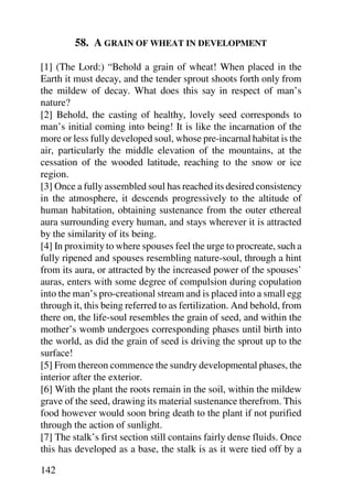 58. A GRAIN OF WHEAT IN DEVELOPMENT

[1] (The Lord:) “Behold a grain of wheat! When placed in the
Earth it must decay, and the tender sprout shoots forth only from
the mildew of decay. What does this say in respect of man’s
nature?
[2] Behold, the casting of healthy, lovely seed corresponds to
man’s initial coming into being! It is like the incarnation of the
more or less fully developed soul, whose pre-incarnal habitat is the
air, particularly the middle elevation of the mountains, at the
cessation of the wooded latitude, reaching to the snow or ice
region.
[3] Once a fully assembled soul has reached its desired consistency
in the atmosphere, it descends progressively to the altitude of
human habitation, obtaining sustenance from the outer ethereal
aura surrounding every human, and stays wherever it is attracted
by the similarity of its being.
[4] In proximity to where spouses feel the urge to procreate, such a
fully ripened and spouses resembling nature-soul, through a hint
from its aura, or attracted by the increased power of the spouses’
auras, enters with some degree of compulsion during copulation
into the man’s pro-creational stream and is placed into a small egg
through it, this being referred to as fertilization. And behold, from
there on, the life-soul resembles the grain of seed, and within the
mother’s womb undergoes corresponding phases until birth into
the world, as did the grain of seed is driving the sprout up to the
surface!
[5] From thereon commence the sundry developmental phases, the
interior after the exterior.
[6] With the plant the roots remain in the soil, within the mildew
grave of the seed, drawing its material sustenance therefrom. This
food however would soon bring death to the plant if not purified
through the action of sunlight.
[7] The stalk’s first section still contains fairly dense fluids. Once
this has developed as a base, the stalk is as it were tied off by a

142
 