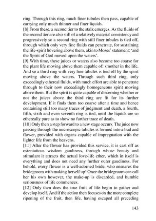 ring. Through this ring, much finer tubules then pass, capable of
carrying only much thinner and finer liquids.
[8] From these, a second tier to the stalk emerges. As the fluids of
the second tier are also still of a relatively material consistency and
progressively so a second ring with still finer tubules is tied off,
through which only very fine fluids can penetrate, for sustaining
the life-spirit hovering above them, akin to Moses’ statement: ‘and
the Spirit of God moved upon the waters’.
[9] With time, these juices or waters also become too coarse for
the plant life moving above them capable of: smother in the life.
And so a third ring with very fine tubules is tied off by the spirit
moving above the waters. Through such third ring, only
exceedingly ethereal fluids, with much effort are able to penetrate
through to their now exceedingly homogeneous spirit moving
above them. But the spirit is quite capable of discerning whether or
not the juices above the third ring are fit for its further
development. If it finds them too coarse after a time and hence
containing still too many traces of judgment and death, a fourth,
fifth, sixth and even seventh ring is tied, until the liquids are so
ethereally pure as to show no further trace of death.
[10] Only then a step forward to a new stage occurs. The juice now
passing through the microscopic tubules is formed into a bud and
flower, provided with organs capable of impregnation with the
lighter life from the heavens.
[11] After the flower has provided this service, it is cast off as
ostentatious wisdom gaudiness, through whose beauty and
stimulant it attracts the actual love-life ether, which in itself is
everything and does not need any further outer gaudiness. For
behold, every flower is a well-adorned bride, who ensnares the
bridegroom with making herself up! Once the bridegroom can call
her his own however, the make-up is discarded, and humble
seriousness of life commences.
[12] Only then does the true fruit of life begin to gather and
develop itself. And if the action then focuses on the more complete
ripening of the fruit, then life, having escaped all preceding

                                                                  143
 