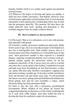 hazards, fortifies itself as in a sturdy castle against any potential
external enemy.
[13] Wherever life begins to develop and ripens too rapidly, it
shall also have feeble consistency. And behold, wherever some
external enemy approaches such premature fruit, it is too intensely
attracted by it and, entering into a relationship with it, lays its fruit
into the premature plant-life. This parasitic life then draws the
tender plant-life unto itself, spoiling and destroying it. The
resultant maggoty fruits are ample evidence thereof.

            59. MAN’S SPIRITUAL DEVELOPMENT

[1] (The Lord:) “But as it is with plants, so it is also with animals,
and especially with people.
[2] Consider a tender, precocious maiden just physically. Badly
twelve years of age, she is in every physical part so developed as to
give her a marriageable look. Such maiden arouses men of a
sensual nature more than a hundred ever-so beautiful lasses of ripe
years. Such precocious maiden is then exposed to a hundred
dangers, requiring exceptional parental care to protect such pre-
ripened maiden against the adversarial suitors for all her
sumptuous attractions. If she is given away too early to a lustful
man, then she is easily spoilt in her fertility; if sheltered too much
and kept away from all polluting air, her flesh becomes, as they
say, spotty. She turns pale, becomes consumptive, sapping away
and rarely reaching a notable age. If she takes in little and inferior
food, she becomes sad and wastes away early. If well-nourished
she fattens even more, getting awkward and therewith indolent, her
blood getting stale and she soon resembles a corpse, which
obviously brings her body premature death.
[3] Such is also the case with a precocious psychological
development. Where children of few talents are forced into
exaggerated gathering of education, as if the whole world depends
on it, such souls suffer fatigue, since they lacked the time to
develop the body for usefulness under all circumstances.

144
 