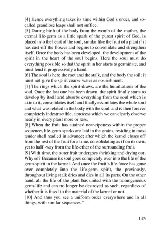 [4] Hence everything takes its time within God’s order, and so-
called grandiose leaps shall not suffice.
[5] During birth of the body from the womb of the mother, the
eternal life-germ as a little spark of the purest spirit of God, is
placed into the heart of the soul, similar like the fruit of a plant if it
has cast off the flower and begins to consolidate and strengthen
itself. Once the body has been developed, the development of the
spirit in the heart of the soul begins. Here the soul must do
everything possible so that the spirit in her starts to germinate, and
must lend it progressively a hand.
[6] The soul is here the root and the stalk, and the body the soil; it
must not give the spirit coarse water as nourishment.
[7] The rings which the spirit draws, are the humiliations of the
soul. Once the last one has been drawn, the spirit finally starts to
develop by itself and absorbs everything from the soul which is
akin to it, consolidates itself and finally assimilates the whole soul
and what was related in the body with the soul, and is then forever
completely indestructible, a process which we can clearly observe
nearly in every plant more or less.
[8] When the fruit has attained near-ripeness within the proper
sequence, life-germ sparks are laid in the grains, residing in most
tender shell readied in advance; after which the kernel closes off
from the rest of the fruit for a time, consolidating as if on its own,
yet to half -way from the life-ether of the surrounding fruit.
[9] With time, the outer fruit undergoes shrinking and drying out.
Why so? Because its soul goes completely over into the life of the
germ-spirit in the kernel. And once the fruit’s life-force has gone
over completely into the life-germ spirit, the previously,
throughout living stalk dries and dies in all its parts. On the other
hand, all the life of the plant has united with the homogeneous
germ-life and can no longer be destroyed as such, regardless of
whether it is fused to the material of the kernel or not.
[10] And thus you see a uniform order everywhere and in all
things, with similar sequences.”


                                                                     145
 