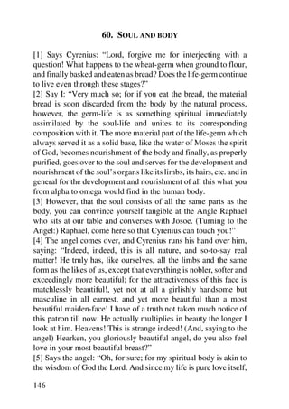 60. SOUL AND BODY

[1] Says Cyrenius: “Lord, forgive me for interjecting with a
question! What happens to the wheat-germ when ground to flour,
and finally basked and eaten as bread? Does the life-germ continue
to live even through these stages?”
[2] Say I: “Very much so; for if you eat the bread, the material
bread is soon discarded from the body by the natural process,
however, the germ-life is as something spiritual immediately
assimilated by the soul-life and unites to its corresponding
composition with it. The more material part of the life-germ which
always served it as a solid base, like the water of Moses the spirit
of God, becomes nourishment of the body and finally, as properly
purified, goes over to the soul and serves for the development and
nourishment of the soul’s organs like its limbs, its hairs, etc. and in
general for the development and nourishment of all this what you
from alpha to omega would find in the human body.
[3] However, that the soul consists of all the same parts as the
body, you can convince yourself tangible at the Angle Raphael
who sits at our table and converses with Josoe. (Turning to the
Angel:) Raphael, come here so that Cyrenius can touch you!”
[4] The angel comes over, and Cyrenius runs his hand over him,
saying: “Indeed, indeed, this is all nature, and so-to-say real
matter! He truly has, like ourselves, all the limbs and the same
form as the likes of us, except that everything is nobler, softer and
exceedingly more beautiful; for the attractiveness of this face is
matchlessly beautiful!, yet not at all a girlishly handsome but
masculine in all earnest, and yet more beautiful than a most
beautiful maiden-face! I have of a truth not taken much notice of
this patron till now. He actually multiplies in beauty the longer I
look at him. Heavens! This is strange indeed! (And, saying to the
angel) Hearken, you gloriously beautiful angel, do you also feel
love in your most beautiful breast?”
[5] Says the angel: “Oh, for sure; for my spiritual body is akin to
the wisdom of God the Lord. And since my life is pure love itself,

146
 