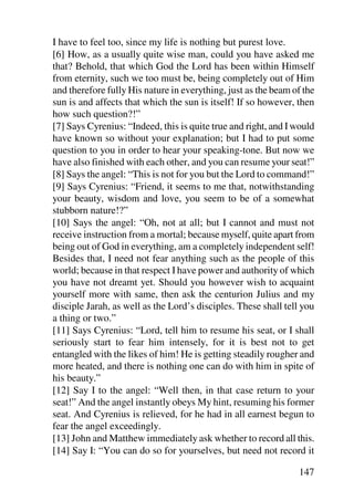 I have to feel too, since my life is nothing but purest love.
[6] How, as a usually quite wise man, could you have asked me
that? Behold, that which God the Lord has been within Himself
from eternity, such we too must be, being completely out of Him
and therefore fully His nature in everything, just as the beam of the
sun is and affects that which the sun is itself! If so however, then
how such question?!”
[7] Says Cyrenius: “Indeed, this is quite true and right, and I would
have known so without your explanation; but I had to put some
question to you in order to hear your speaking-tone. But now we
have also finished with each other, and you can resume your seat!”
[8] Says the angel: “This is not for you but the Lord to command!”
[9] Says Cyrenius: “Friend, it seems to me that, notwithstanding
your beauty, wisdom and love, you seem to be of a somewhat
stubborn nature!?”
[10] Says the angel: “Oh, not at all; but I cannot and must not
receive instruction from a mortal; because myself, quite apart from
being out of God in everything, am a completely independent self!
Besides that, I need not fear anything such as the people of this
world; because in that respect I have power and authority of which
you have not dreamt yet. Should you however wish to acquaint
yourself more with same, then ask the centurion Julius and my
disciple Jarah, as well as the Lord’s disciples. These shall tell you
a thing or two.”
[11] Says Cyrenius: “Lord, tell him to resume his seat, or I shall
seriously start to fear him intensely, for it is best not to get
entangled with the likes of him! He is getting steadily rougher and
more heated, and there is nothing one can do with him in spite of
his beauty.”
[12] Say I to the angel: “Well then, in that case return to your
seat!” And the angel instantly obeys My hint, resuming his former
seat. And Cyrenius is relieved, for he had in all earnest begun to
fear the angel exceedingly.
[13] John and Matthew immediately ask whether to record all this.
[14] Say I: “You can do so for yourselves, but need not record it

                                                                147
 