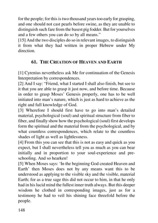 for the people; for this is two thousand years too early for grasping,
and one should not cast pearls before swine, as they are unable to
distinguish such fare from the basest pig fodder. But for yourselves
and a few others you can do so by all means.”
[15] And the two disciples do so in relevant images, to distinguish
it from what they had written in proper Hebrew under My
direction.

       61. THE CREATION OF HEAVEN AND EARTH

[1] Cyrenius nevertheless ask Me for continuation of the Genesis
Interpretation by correspondences.
[2] And I say: “Friend, what I started I shall also finish, but see to
it that you are able to grasp it just now, and before time. Because
in order to grasp Moses’ Genesis properly, one has to be well
initiated into man’s nature, which is just as hard to achieve as the
right and full knowledge of God.
[3] Wherefore I should first have to go into man’s detailed
material, psychological (soul) and spiritual structure from fiber to
fiber, and finally show how the psychological (soul) first develops
form the spiritual and the material from the psychological, and by
what countless correspondences, which relate to the countless
shades of light as well as lightlessness.
[4] From this you can see that this is not as easy and quick as you
expect, but I shall nevertheless tell you as much as you can bear
initially and in proportion to your soul-experience and pre-
schooling. And so hearken!
[5] When Moses says: ‘In the beginning God created Heaven and
Earth’ then Moses does not by any means want this to be
understood as applying to the visible sky and the visible, material
Earth; for as a true sage this did not occur to him, in that he only
had in his lucid mind the fullest inner truth always. But this deeper
wisdom he clothed in corresponding images, just as for a
testimony he had to veil his shining face threefold before the
people.

148
 