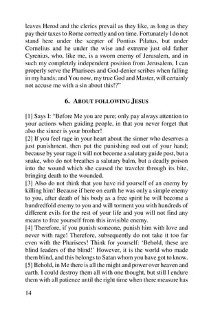leaves Herod and the clerics prevail as they like, as long as they
pay their taxes to Rome correctly and on time. Fortunately I do not
stand here under the scepter of Pontius Pilatus, but under
Cornelius and he under the wise and extreme just old father
Cyrenius, who, like me, is a sworn enemy of Jerusalem, and in
such my completely independent position from Jerusalem, I can
properly serve the Pharisees and God-denier scribes when falling
in my hands; and You now, my true God and Master, will certainly
not accuse me with a sin about this!?”

                6. ABOUT FOLLOWING JESUS

[1] Says I: “Before Me you are pure; only pay always attention to
your actions when guiding people, in that you never forget that
also the sinner is your brother!
[2] If you feel rage in your heart about the sinner who deserves a
just punishment, then put the punishing rod out of your hand;
because by your rage it will not become a salutary guide post, but a
snake, who do not breathes a salutary balm, but a deadly poison
into the wound which she caused the traveler through its bite,
bringing death to the wounded.
[3] Also do not think that you have rid yourself of an enemy by
killing him! Because if here on earth he was only a simple enemy
to you, after death of his body as a free spirit he will become a
hundredfold enemy to you and will torment you with hundreds of
different evils for the rest of your life and you will not find any
means to free yourself from this invisible enemy.
[4] Therefore, if you punish someone, punish him with love and
never with rage! Therefore, subsequently do not take it too far
even with the Pharisees! Think for yourself: ‘Behold, these are
blind leaders of the blind!’ However, it is the world who made
them blind, and this belongs to Satan whom you have got to know.
[5] Behold, in Me there is all the might and power over heaven and
earth. I could destroy them all with one thought, but still I endure
them with all patience until the right time when there measure has

14
 