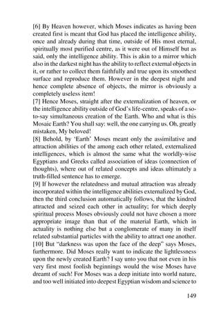 [6] By Heaven however, which Moses indicates as having been
created first is meant that God has placed the intelligence ability,
once and already during that time, outside of His most eternal,
spiritually most purified centre, as it were out of Himself but as
said, only the intelligence ability. This is akin to a mirror which
also in the darkest night has the ability to reflect external objects in
it, or rather to collect them faithfully and true upon its smoothest
surface and reproduce them. However in the deepest night and
hence complete absence of objects, the mirror is obviously a
completely useless item!
[7] Hence Moses, straight after the externalization of heaven, or
the intelligence ability outside of God’s life-centre, speaks of a so-
to-say simultaneous creation of the Earth. Who and what is this
Mosaic Earth? You shall say: well, the one carrying us. Oh, greatly
mistaken, My beloved!
[8] Behold, by ‘Earth’ Moses meant only the assimilative and
attraction abilities of the among each other related, externalized
intelligences, which is almost the same what the worldly-wise
Egyptians and Greeks called association of ideas (connection of
thoughts), where out of related concepts and ideas ultimately a
truth-filled sentence has to emerge.
[9] If however the relatedness and mutual attraction was already
incorporated within the intelligence abilities externalized by God,
then the third conclusion automatically follows, that the kindred
attracted and seized each other in actuality; for which deeply
spiritual process Moses obviously could not have chosen a more
appropriate image than that of the material Earth, which in
actuality is nothing else but a conglomerate of many in itself
related substantial particles with the ability to attract one another.
[10] But “darkness was upon the face of the deep” says Moses,
furthermore. Did Moses really want to indicate the lightlessness
upon the newly created Earth? I say unto you that not even in his
very first most foolish beginnings would the wise Moses have
dreamt of such! For Moses was a deep initiate into world nature,
and too well initiated into deepest Egyptian wisdom and science to

                                                                   149
 