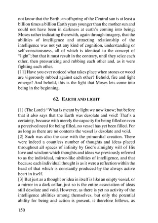 not know that the Earth, an offspring of the Central sun is at least a
billion times a billion Earth years younger than the mother sun and
could not have been in darkness at earth’s coming into being;
Moses rather indicating therewith, again through imagery, that the
abilities of intelligence and attracting relationship of the
intelligence was not yet any kind of cognition, understanding or
self-consciousness, all of which is identical to the concept of
“light”; but that it must result in the contrary, until they seize each
other, then pressurizing and rubbing each other and, as it were
fighting each other.
[11] Have you ever noticed what takes place when stones or wood
are vigorously rubbed against each other? Behold, fire and light
emerge! And behold, this is the light that Moses lets come into
being in the beginning.

                     62. EARTH AND LIGHT

[1] (The Lord:) “What is meant by light we now know; but before
that it also says that the Earth was desolate and void! That’s a
certainty, because with merely the capacity for being filled or even
a perceived need for being filled, no vessel has yet been filled. For
as long as there are no contents the vessel is desolate and void.
[2] Such was also the case with the primordial creation. There
were indeed a countless number of thoughts and ideas placed
throughout all spaces of infinity by God’s almighty will of His
love and wisdom which thoughts and ideas we previously referred
to as the individual, mirror-like abilities of intelligence, and that
because each individual thought is as it were a reflection within the
head of that which is constantly produced by the always active
heart in itself.
[3] But just as a thought or idea in itself is like an empty vessel, or
a mirror in a dark cellar, just so is the entire association of ideas
still desolate and void. However, as there is yet no activity of the
intelligence abilities among themselves, but only the potential
ability for being and action is present, it therefore follows, as

150
 