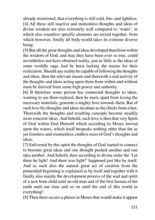 already mentioned, that everything is still cold, fire- and lightless.
[4] All these still inactive and motionless thoughts and ideas of
divine wisdom are also extremely well compared to ‘water’, in
which also countless specific elements are mixed together, from
which however, finally all body-world takes its extreme diverse
being.
[5] But all the great thoughts and ideas developed therefrom within
the wisdom of God, and may they have been ever so true, could
nevertheless not have obtained reality, just as little as the ideas of
some worldly sage, had he been lacking the means for their
realization. Should any reality be capable of following the thoughts
and ideas, then the relevant means and therewith a real activity of
the thoughts and ideas acting upon them from within and without
must be derived from some high power and authority.
[6] If therefore some person has connected thoughts to ideas,
wanting to see them realized, then he must, apart from loving the
necessary materials, generate a mighty love towards them. But of
such love his thoughts and ideas incubate as the chicks from a hen.
Therewith the thoughts and resulting concepts become steadily
more concrete ideas. And behold, such love is then that very Spirit
of God within God Himself which according to Moses moved
upon the waters, which itself bespeaks nothing other than the as
yet formless and creatureless, endless mass of God’s thoughts and
ideas.
[7] Enlivened by this spirit the thoughts of God started to connect
to become great ideas and one thought pushed another and one
idea another. And behold, then according to divine order the ‘Let
there be light! And there was light!’ happened just like by itself.
And as such also the natural great act of creation from the
primordial beginning is explained as by itself and together with it
finally also mainly the development process of the soul and spirit
of a new born child until an old man and of the first human of the
earth until our time and so on until the end of this world in
everything!
[8] Then there occurs a phrase in Moses that would make it appear

                                                                 151
 