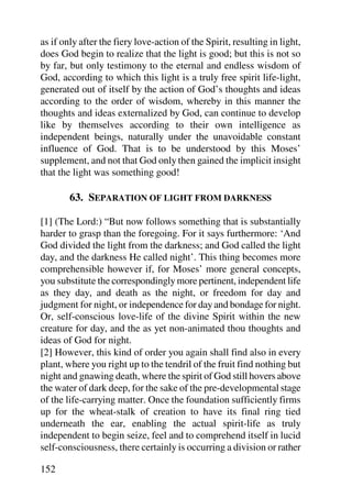 as if only after the fiery love-action of the Spirit, resulting in light,
does God begin to realize that the light is good; but this is not so
by far, but only testimony to the eternal and endless wisdom of
God, according to which this light is a truly free spirit life-light,
generated out of itself by the action of God’s thoughts and ideas
according to the order of wisdom, whereby in this manner the
thoughts and ideas externalized by God, can continue to develop
like by themselves according to their own intelligence as
independent beings, naturally under the unavoidable constant
influence of God. That is to be understood by this Moses’
supplement, and not that God only then gained the implicit insight
that the light was something good!

        63. SEPARATION OF LIGHT FROM DARKNESS

[1] (The Lord:) “But now follows something that is substantially
harder to grasp than the foregoing. For it says furthermore: ‘And
God divided the light from the darkness; and God called the light
day, and the darkness He called night’. This thing becomes more
comprehensible however if, for Moses’ more general concepts,
you substitute the correspondingly more pertinent, independent life
as they day, and death as the night, or freedom for day and
judgment for night, or independence for day and bondage for night.
Or, self-conscious love-life of the divine Spirit within the new
creature for day, and the as yet non-animated thou thoughts and
ideas of God for night.
[2] However, this kind of order you again shall find also in every
plant, where you right up to the tendril of the fruit find nothing but
night and gnawing death, where the spirit of God still hovers above
the water of dark deep, for the sake of the pre-developmental stage
of the life-carrying matter. Once the foundation sufficiently firms
up for the wheat-stalk of creation to have its final ring tied
underneath the ear, enabling the actual spirit-life as truly
independent to begin seize, feel and to comprehend itself in lucid
self-consciousness, there certainly is occurring a division or rather

152
 