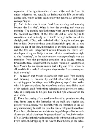 separation of the light from the darkness, a liberated life from life
under judgment, or, actually an indestructible life destroyable
judged life, which equals death under the general all embracing
concept ‘night’.
[3] And furthermore it says: ’and from evening and morning
became the first day’. What is here the evening and what the
morning? The evening here is the state when the pre-conditions for
the eventual reception of the love-life out of God begins to
consolidate and mutually seize itself through influence of the
almighty will of God, akin to the individual thoughts and concepts
into an idea. Once these have consolidated right up to the last ring
under the ear of the fruit, the function of evening is accomplished
and the free and independent action towards the fruit’s self-
development begins. But just as man calls the transition from night
to day ‘morning’, in the same manner correspondingly was the
transition from the preceding condition of a judged creature
towards the free, independent one named ‘morning’. And behold,
here Moses by no means committed a logical error, when he
allowed the first and all subsequent days to arise from evening and
from morning!
[4] The reason that Moses lets arise six such days from evening
and morning is, because by careful observation and study
everything goes from its primordial beginning to perfection as that
what it is, precisely along the way of one and the same divine order
of six periods, until for the time being it reaches perfection in that
what it is supposed to be, just like the full-ripe wheatear on the
dead stalk.
[5] From the casting of the seed into the soil to germination: day
one. From there to the formation of the stalk and suction and
protective foliage: day two. From there to the formation of the last
ring immediately beneath the base for ear-development: day three.
From there, the formation and structuring of the pod-like vessels,
akin to the bridal chambers for generation of the free, independent
life, with which the flowering stage also is to be counted: day four.
From there, the dropping of the flower, then the rise of the actual

                                                                 153
 