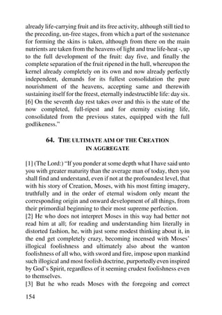 already life-carrying fruit and its free activity, although still tied to
the preceding, un-free stages, from which a part of the sustenance
for forming the skins is taken, although from there on the main
nutrients are taken from the heavens of light and true life-heat -, up
to the full development of the fruit: day five, and finally the
complete separation of the fruit ripened in the hull, whereupon the
kernel already completely on its own and now already perfectly
independent, demands for its fullest consolidation the pure
nourishment of the heavens, accepting same and therewith
sustaining itself for the freest, eternally indestructible life: day six.
[6] On the seventh day rest takes over and this is the state of the
now completed, full-ripest and for eternity existing life,
consolidated from the previous states, equipped with the full
godlikeness.”

         64. THE ULTIMATE AIM OF THE CREATION
                          IN AGGREGATE

[1] (The Lord:) “If you ponder at some depth what I have said unto
you with greater maturity than the average man of today, then you
shall find and understand, even if not at the profoundest level, that
with his story of Creation, Moses, with his most fitting imagery,
truthfully and in the order of eternal wisdom only meant the
corresponding origin and onward development of all things, from
their primordial beginning to their most supreme perfection.
[2] He who does not interpret Moses in this way had better not
read him at all; for reading and understanding him literally in
distorted fashion, he, with just some modest thinking about it, in
the end get completely crazy, becoming incensed with Moses’
illogical foolishness and ultimately also about the wanton
foolishness of all who, with sword and fire, impose upon mankind
such illogical and most foolish doctrine, purportedly even inspired
by God’s Spirit, regardless of it seeming crudest foolishness even
to themselves.
[3] But he who reads Moses with the foregoing and correct

154
 