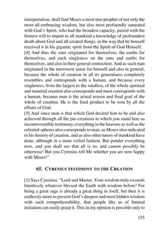 interpretation, shall find Moses a most true prophet of not only the
most all-embracing wisdom, but also most profoundly saturated
with God’s Spirit, who had the broadest capacity, paired with the
firmest will to impart to all mankind a knowledge of profoundest
death about God and all created things, in the way that he himself
received it in his gigantic spirit from the Spirit of God Himself.
[4] And thus the suns originated for themselves, the earths for
themselves, and each singleness on the suns and earths for
themselves, and also in their general connection. And as such man
originated in the narrowest sense for himself and also in general,
because the whole of creation in all its generalness completely
resembles and corresponds with a human, and because every
singleness, from the largest to the smallest, of the whole spiritual
and material creation also corresponds and must corresponds with
a human, because man is the actual reason and final goal of the
whole of creation. He is the final product to be won by all the
efforts of God.
[5] And since man is that which God desired him to be and also
achieved through all the pre-creations to which you stand here as
incontrovertible testimony, everything in the heavens as well as the
celestial spheres also corresponds to man, as Moses also indicated
in his history of creation, and as also other tutors of mankind have
done, although in a more veiled fashion. But ponder everything
now, and you shall see that all is so, and cannot possibly be
otherwise! But you Cyrenius tell Me whether you are now happy
with Moses!”

      65. CYRENIUS TESTIMONY TO THE CREATION

[1] Says Cyrenius: “Lord and Master, Your wisdom truly exceeds
limitlessly whatever blessed the Earth with wisdom before! For
being a great sage is already a great thing in itself, but then it is
endlessly more to present God’s deepest and most hidden wisdom
with such comprehensibility, that people like us of limited
initiation can easily grasp it. This in my opinion is possible only to

                                                                 155
 