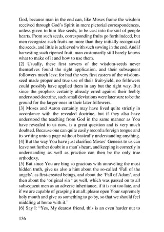 God, because man in the end can, like Moses frame the wisdom
received through God’s Spirit in mere pictorial correspondences,
unless given to him like seeds, to be cast into the soil of people
hearts. From such seeds, corresponding fruits go forth indeed, but
men recognize such fruits no more than they initially recognized
the seeds, and little is achieved with such sowing in the end. And if
harvesting such ripened fruit, man customarily still barely knows
what to make of it and how to use them.
[2] Usually, these first sowers of the wisdom-seeds never
themselves found the right application, and their subsequent
followers much less; for had the very first casters of the wisdom-
seed made proper and true use of their fruit-yield, no followers
could possibly have applied them in any but the right way. But
since the prophets certainly already erred against their feebly
understood doctrine, such small deviations were later sure to be the
ground for the larger ones in their later followers.
[3] Moses and Aaron certainly may have lived quite strictly in
accordance with the revealed doctrine, but if they also have
understood the teaching from God in the same manner as You
have revealed to us now, is a great question and is very much
doubted. Because one can quite easily record a foreign tongue and
its writing unto a page without basically understanding anything.
[4] But the way You have just clarified Moses’ Genesis to us can
leave not further doubt in a man’s heart, and keeping it correctly in
understanding as well as practice can then be the only true
orthodoxy.
[5] But since You are bing so gracious with unraveling the most
hidden truth, give us also a hint about the so-called ‘Fall of the
angels’, as first-created beings, and about the ‘Fall of Adam’, and
then about the ‘original sin ‘ as well, which was passed on to all
subsequent men as an adverse inheritance, if it is not too late, and
if we are capable of grasping it at all; please open Your supremely
holy mouth and give us something to go by, so that we should feel
middling at home with it.”
[6] Say I: “Yes, My dearest friend, this is an even harder nut to

156
 