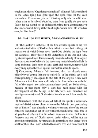 crack than Moses’ Creation account itself, although fully contained
in the latter, lying like gold upon the open road for the keen
researcher. If however you are thirsting only after a solid clue
rather than an involved doctrine, then I can gladly do you such
favor; for we would not at all have the time for a comprehensive
doctrine about it, being it the third night-watch now. He who has
ears, let him hear!”

   66. FALL OF THE SPIRITS; ADAM AND ORIGINAL SIN

[1] (The Lord:) “It is the fall of the first-created spirits or the free
and animated ideas of God within infinite space that is the great
separation of which Moses says: ‘And God divided the light from
the darkness’. How this is to be understood in its true and fully
right correspondence, I have already made abundantly clear to you;
the consequence of which is the necessary material world which, in
large and small units such as suns, earth and moons, together with
everything upon them, is spread out within infinite space.
[2] Concerning Adams’s fall however, this has already more
objectivity of course than the so-called fall of the angels, yet is still
correspondingly analogous to the fall of the angels. Only with
Adam an actual law comes already to the fore, whereas with the
fall of the angels, no such commandment could yet be involved,
because at that stage only a start had been made with the
development of the beings to be liberated, and therefore no
intelligence outside of God existed to whom such law could be
given.
[3] Wherefore, with the so-called fall of the spirits a necessary
imposed division took place, whereas the Adamic one, proceeding
out of himself, was already a voluntary one and therefore not an
enforced one, but an act of free will of the first carnal man, free in
all psychical spheres. On the whole however it nevertheless is a
foreseen act out of God’s secret order which, whilst not an
absolute compulsion, nevertheless is a permitted one, under “thou
shall: or thou shall not”, allotted to man’s free will on account of

                                                                    157
 