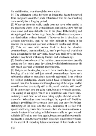his stabilization, won through his own action.
[4] The difference is that between an infant that has to be carried
from one place to another, and a robust man who has been walking
quite solidly for a lengthy period.
[5] Whoever once can walk, surely does not have to be carried to
the place one wants to go with an infant; one simply show him the
most direct and unmistakable rout to the place. If the healthy and
strong-legged man desires to go there, he shall with certainty reach
the destination without hazard. If however he is circuitous or
deviates knowingly, then he has only himself to blame if he
reaches the destination later and with more trouble and effort.
[6] This we note with Adam. Had he kept the absolute
commandment, then mankind, i.e. man’s perfect soul would not
have descended to the very hard, heavy and frail physical body
which is now beset with many frailties and shortcomings.
[7] But the disobedience of the positive commandment necessarily
caused the first man a great deviation, by which he then reaches his
aim much later and with much more trouble.
[8] But you are thinking by yourself: ‘how can the keeping or non-
keeping of a trivial and just moral commandment have such
substantive effect on mankind’s nature in aggregate? Even without
his foolish indulgence, Adam would have remained the same
sensual man that he remained through eating of the apple, and he
would have had eventually still to die, as all mankind still does!’
[9] In one respect you are quite right, but also wrong in another.
The eating of an apple, which is a salubrious and sweet fruit,
certainly is not fatal, or all men eating apples should soon die
thereafter. Wherefore there is nothing to the apple itself. But if its
eating is prohibited for a certain time, and that only for further
stabilizing of the soul; and the soul, conscious of its free will
ignore and transgresses the command, then she causes as it were a
certain fracture in her being, which then resemble an open wound
which is difficult to ever heal again, because even if the wound is
reduced to a scar, the scarring then constricts a number of vessels
to the extent of impeding future circulation of life-fluids to the

158
 