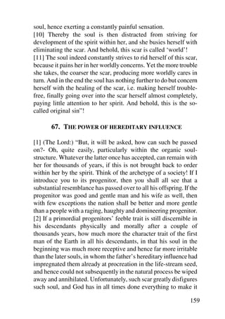 soul, hence exerting a constantly painful sensation.
[10] Thereby the soul is then distracted from striving for
development of the spirit within her, and she busies herself with
eliminating the scar. And behold, this scar is called ‘world’!
[11] The soul indeed constantly strives to rid herself of this scar,
because it pains her in her worldly concerns. Yet the more trouble
she takes, the coarser the scar, producing more worldly cares in
turn. And in the end the soul has nothing further to do but concern
herself with the healing of the scar, i.e. making herself trouble-
free, finally going over into the scar herself almost completely,
paying little attention to her spirit. And behold, this is the so-
called original sin”!

       67. THE POWER OF HEREDITARY INFLUENCE

[1] (The Lord:) “But, it will be asked, how can such be passed
on?- Oh, quite easily, particularly within the organic soul-
structure. Whatever the latter once has accepted, can remain with
her for thousands of years, if this is not brought back to order
within her by the spirit. Think of the archetype of a society! If I
introduce you to its progenitor, then you shall all see that a
substantial resemblance has passed over to all his offspring. If the
progenitor was good and gentle man and his wife as well, then
with few exceptions the nation shall be better and more gentle
than a people with a raging, haughty and domineering progenitor.
[2] If a primordial progenitors’ feeble trait is still discernible in
his descendants physically and morally after a couple of
thousands years, how much more the character trait of the first
man of the Earth in all his descendants, in that his soul in the
beginning was much more receptive and hence far more irritable
than the later souls, in whom the father’s hereditary influence had
impregnated them already at procreation in the life-stream seed,
and hence could not subsequently in the natural process be wiped
away and annihilated. Unfortunately, such scar greatly disfigures
such soul, and God has in all times done everything to make it

                                                                 159
 
