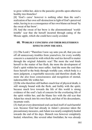 to grow within her, akin to the parasitic growths upon otherwise
healthy tree-branches!
[8] ‘God’s curse’ however is nothing other than the soul’s
realization of her own self-destruction in light of God’s perceived
order, having to as a consequence of her own blame eat bread ‘by
the sweat of her brow’.
[9] And the sweat of her brow is the aforementioned ‘world-
trouble’ scar that she herself incurred through eating of the
Mosaic apple, which she could have easily avoided.

   68. WORLDLY CONCERNS AND THEIR DELETERIOUS
                   EFFECTS UPON THE SOUL

[1] (The Lord:) “Therefore I now say unto you all, that you cast
off all unnecessary troubles from yourselves; for every worldly
concern is a material tie with which the soul ties herself to matter
through the original Adamitic scar! The more the soul binds
herself to the matter of her flesh, the more the development of
God’s spirit within her must suffer. And the more the soul then
fuses herself to the body through worldly care, which body is a
mere judgment, a regrettable necessity and therefore death, the
more she also loses consciousness and recognition of eternal,
indestructible life within her.
[2] He who therefore still harbors much fear of physical death, is
still strongly bound with the flesh, and feebly with the spirit;
because much love towards the life of this world is strong
evidence of the soul’s lack of concern for the everlasting life of
the spirit within her, and the blame lies with the old scar that
Adam has struck into his own flesh, and that of his descendants,
incarnate souls.
[3] And yet every determined soul can heal itself of such harmful
scar, because God had already in Adam’s presence taken the
precautionary measures, and Adam was nearly completely healed
towards the end of his days. Henoch was however completely
healed, wherefore, like several other forefather, he was already

                                                                161
 
