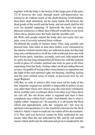 together with the body is the bearer of the larger part of the pain.
[7] If however the soul, through much self-depravation has
trained to do without much of the death-bearing world-habitat,
then there shall ultimately not be many bands left between the
dead goods of the world and the body, and not much shall be left
over for painful rupturing. If therewith the basis for many
physical sicknesses is lifted, then I Myself would like to see from
where these should enter the body and the sensible soul.
[8] With such people indeed the body does not easily feel any
pain, even if severely tortured from without.
[9] Behold the youths of furnace fame! They sang joyfully and
praised God. And when in time their bodies were consumed by
the intense wicked exterior they yet suffered no pain, for they had
long since rid themselves of all ties with world and were one with
their divine spirit. And thus, secondly, such soul, fully united with
its spirit, having long relinquished all firmer ties with the material
world in place of a tender spiritual one feels no pain at all when
separating from her body, feeling rather an all pervading blessed
ecstasy, incapable of losing either consciousness at separation nor
the light of the soul-spiritual sight, nor hearing, smelling, tasting
and the most refined sense of touch, as possessed now by our
angel Raphael.
[10] But, as said, to achieve this, man must rid his body of the
old, Adamitic original sin, and this is impossible to achieve in any
way other than I have now shown you: the soul must voluntarily
throw worldly cares overboard, there is no other way! Once these
are cast off, the old divine order is regained and man is then
completely man within God’s order. And behold, this is what is
rightly called ‘original sin’! In actuality it is obviously the flesh
which one appropriately calls the ‘original sin’; but seen by
spiritual correspondence it is the manifold concerns for the flesh
which is Adam’s hard-to eradicate sin within all his descendants.
[11] This soul-scar however cannot be fully eradicated by any
means other than the one indicated by Me, and by still another
means which shall only be indicated and given to mankind by the

                                                                  163
 