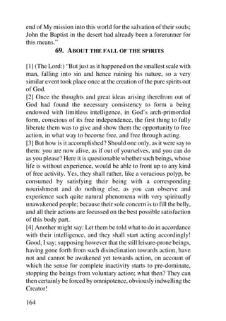 end of My mission into this world for the salvation of their souls;
John the Baptist in the desert had already been a forerunner for
this means.”
            69. ABOUT THE FALL OF THE SPIRITS

[1] (The Lord:) “But just as it happened on the smallest scale with
man, falling into sin and hence ruining his nature, so a very
similar event took place once at the creation of the pure spirits out
of God.
[2] Once the thoughts and great ideas arising therefrom out of
God had found the necessary consistency to form a being
endowed with limitless intelligence, in God’s arch-primordial
form, conscious of its free independence, the first thing to fully
liberate them was to give and show them the opportunity to free
action, in what way to become free, and free through acting.
[3] But how is it accomplished? Should one only, as it were say to
them: you are now alive, as if out of yourselves, and you can do
as you please? Here it is questionable whether such beings, whose
life is without experience, would be able to front up to any kind
of free activity. Yes, they shall rather, like a voracious polyp, be
consumed by satisfying their being with a corresponding
nourishment and do nothing else, as you can observe and
experience such quite natural phenomena with very spiritually
unawakened people; because their sole concern is to fill the belly,
and all their actions are focussed on the best possible satisfaction
of this body part.
[4] Another might say: Let them be told what to do in accordance
with their intelligence, and they shall start acting accordingly!
Good, I say; supposing however that the still leisure-prone beings,
having gone forth from such disinclination towards action, have
not and cannot be awakened yet towards action, on account of
which the sense for complete inactivity starts to pre-dominate,
stopping the beings from voluntary action; what then? They can
then certainly be forced by omnipotence, obviously indwelling the
Creator!

164
 