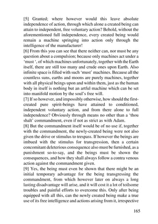 [5] Granted; where however would this leave absolute
independence of action, through which alone a created being can
attain to independent, free voluntary action? Behold, without the
aforementioned full independence, every created being would
remain a machine springing into action only through the
intelligence of the manufacturer!
[6] From this you can see that there neither can, nor must be any
question about a compulsion; because only machines act under a
‘must ‘, of which machines unfortunately, together with the Earth
itself, there are still too many and crude ones upon Earth. Also
infinite space is filled with such ‘must’ machines. Because all the
countless suns, earths and moons are purely machines, together
with all physical beings upon and within them, just as the human
body in itself is nothing but an artful machine which can be set
into manifold motion by the soul’s free will.
[7] If so however, and impossibly otherwise, how should the first-
created pure spirit-beings have attained to conditioned,
independent voluntary action, and from there alone to full
independence? Obviously through means no other than a ‘thou
shalt’ commandment, even if not as strict as with Adam.
[8] But the commandment itself would be of no use if, together
with the commandment, the newly-created being were not also
given the drive or stimulus to trespass. If however the beings are
imbued with the stimulus for transgression, then a certain
concomitant deleterious consequence also must be furnished, as a
punishment so-to-say, and the beings must be shown the
consequences, and how they shall always follow a contra venous
action against the commandment given.
[9] Yes, the being must even be shown that there might be an
initial temporary advantage for the being transgressing the
commandment, from which however later on always a long
lasting disadvantage will arise, and it will cost it a lot of toilsome
troubles and painful efforts to overcome this. Only after being
equipped with all this, can the newly created being make a true
use of its free intelligence and actions arising from it, irrespective

                                                                  165
 