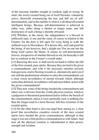 of the outcome whether straight or crooked, right or wrong. In
short, the newly-created being out of itself becomes voluntarily
active, therewith commencing the true and full act of self-
determination, and in the end this is what it is all about all created
intelligent beings. Because self-determination is achieved in
either way, either along a shorter or longer route, and full
destruction of such a being is thereby obviated.
[10] Whether, at the outset, the independence is a blessed or
unblessed state, is one and the same, of course in relation to the
Creator; for the door is left open for every being to walk the
outlined ways to blessedness. If it desires this, well and good for
the being; if not however, that’s alright too! For no-one but the
being itself carries the blame. It retains its self-determination
forever, irrespective of whether blessed or not, for basically it still
has to conform to the Creator’s overall order.
[11] Knowing this now, it shall not be too hard to follow the fall
of the first-created, pure spirits. Because they too had to be given
a commandment, and with it the necessary stimulus towards
transgression, tied to fleeting rewards or, alternatively and even if
not with the predominant stimulus to obey the commandment, yet
a clear vision nevertheless of eternal rewards which, although
somewhat deferred, nevertheless will and must follow action with
the given commandment!
[12] That now some of the beings heeded the commandment and
others not, is obvious from the visible physical creation, which as
a judgment or threatened punishment had to follow the breach of
the commandment, and as it were spiritually seen, is nothing else
than the longer road to a most blessed, full-free existence of the
created spirits.
[13] On the other hand is also our angel here among us, a clear
proof that nevertheless countless crowds of the once created
spirits have heeded the given commandment, although at that
stage it was not a firm positive commandment as with Adam. And
now all the physical creation is subordinated to their power,
strength and wisdom.

166
 