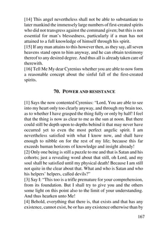 [14] This angel nevertheless shall not be able to substantiate to
later mankind the immensely large numbers of first-created spirits
who did not transgress against the command given; but this is not
essential for man’s blessedness, particularly if a man has not
attained to a full knowledge of himself through his spirit.
[15] If any man attains to this however then, as they say, all seven
heavens stand open to him anyway, and he can obtain testimony
thereof to any desired degree. And thus all is already taken care of
therewith.
[16] Tell Me My dear Cyrenius whether you are able to now form
a reasonable concept about the sinful fall of the first-created
spirits.

                70. POWER AND RESISTANCE

[1] Says the now contented Cyrenius: “Lord, You are able to see
into my heart only too clearly anyway, and through my brain too,
as to whether I have grasped the thing fully or only by half! I feel
that the thing is now as clear to me as the sun at noon. But there
could still be depth upon to depths behind it that may never have
occurred yet to even the most perfect angelic spirit. I am
nevertheless satisfied with what I know now, and shall have
enough to nibble on for the rest of my life; because this far
exceeds human horizons of knowledge and insight already!
[2] Only one being is still a puzzle to me and that is Satan and his
cohorts; just a revealing word about that still, oh Lord, and my
soul shall be satisfied until my physical death! Because I am still
not quite in the clear about that. What and who is Satan and who
his helpers’ helpers, called devils?”
[3] Say I: “This too is a trifle premature for your comprehension,
from its foundation. But I shall try to give you and the others
some light on this point also to the limit of your understanding.
And thus hearken unto Me!
[4] Behold, everything that there is, that exists and that has any
existence, cannot exist, be or has any existence otherwise than by

                                                                167
 