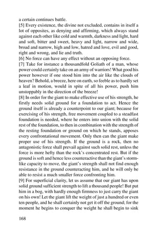 a certain continues battle.
[5] Every existence, the divine not excluded, contains in itself a
lot of opposites, as denying and affirming, which always stand
against each other like cold and warmth, darkness and light, hard
and soft, bitter and sweet, heavy and light, narrow and wide,
broad and narrow, high and low, hatred and love, evil and good,
right and wrong, and lie and truth.
[6] No force can have any effect without an opposing force.
[7] Take for instance a thousandfold Goliath of a man, whose
power could certainly take on an army of warriors! What good his
power however if one stood him into the air like the clouds of
heaven? Behold, a breeze, here on earth, so feeble as to hardly set
a leaf in motion, would in spite of all his power, push him
unstoppably in the direction of the breeze!
[8] In order for the giant to make effective use of his strength, he
firstly needs solid ground for a foundation to act. Hence the
ground itself is already a counterpoint to our giant; because for
exercising of his strength, free movement coupled to a steadfast
foundation is needed, where he enters into union with the solid
rest of the foundation, to then in combination with the strength of
the resting foundation or ground on which he stands, apposes
every confrontational movement. Only then can the giant make
proper use of his strength. If the ground is a rock, then no
antagonistic force shall prevail against such solid rest, unless the
force is more hefty than the rock’s concentrated rest. But if the
ground is soft and hence less counteractive than the giant’s storm-
like capacity to move, the giant’s strength shall not find enough
resistance in the ground counteracting him, and he will only be
able to resist a much smaller force confronting him.
[9] For superficial clarity, let us assume that our giant has upon
solid ground sufficient strength to lift a thousand people! But put
him in a bog, with hardly enough firmness to just carry the giant
on his own! Let the giant lift the weight of just a hundred or even
ten people, and he shall certainly not get it off the ground; for the
moment he begins to conquer the weight he shall begin to sink

168
 