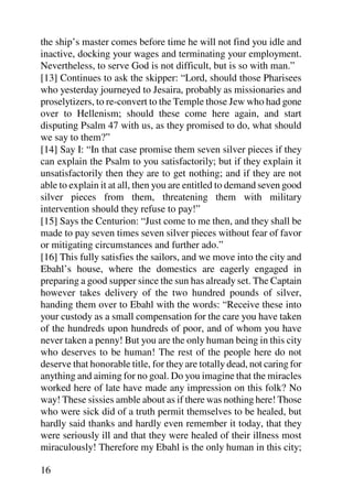 the ship’s master comes before time he will not find you idle and
inactive, docking your wages and terminating your employment.
Nevertheless, to serve God is not difficult, but is so with man.”
[13] Continues to ask the skipper: “Lord, should those Pharisees
who yesterday journeyed to Jesaira, probably as missionaries and
proselytizers, to re-convert to the Temple those Jew who had gone
over to Hellenism; should these come here again, and start
disputing Psalm 47 with us, as they promised to do, what should
we say to them?”
[14] Say I: “In that case promise them seven silver pieces if they
can explain the Psalm to you satisfactorily; but if they explain it
unsatisfactorily then they are to get nothing; and if they are not
able to explain it at all, then you are entitled to demand seven good
silver pieces from them, threatening them with military
intervention should they refuse to pay!”
[15] Says the Centurion: “Just come to me then, and they shall be
made to pay seven times seven silver pieces without fear of favor
or mitigating circumstances and further ado.”
[16] This fully satisfies the sailors, and we move into the city and
Ebahl’s house, where the domestics are eagerly engaged in
preparing a good supper since the sun has already set. The Captain
however takes delivery of the two hundred pounds of silver,
handing them over to Ebahl with the words: “Receive these into
your custody as a small compensation for the care you have taken
of the hundreds upon hundreds of poor, and of whom you have
never taken a penny! But you are the only human being in this city
who deserves to be human! The rest of the people here do not
deserve that honorable title, for they are totally dead, not caring for
anything and aiming for no goal. Do you imagine that the miracles
worked here of late have made any impression on this folk? No
way! These sissies amble about as if there was nothing here! Those
who were sick did of a truth permit themselves to be healed, but
hardly said thanks and hardly even remember it today, that they
were seriously ill and that they were healed of their illness most
miraculously! Therefore my Ebahl is the only human in this city;

16
 