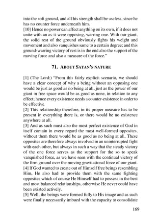 into the soft ground, and all his strength shall be useless, since he
has no counter force underneath him.
[10] Hence no power can affect anything on its own, if it does not
unite with an as-it-were opposing, warring one. With our giant,
the solid rest of the ground obviously fights his weight and
movement and also vanquishes same to a certain degree; and this
ground-warring victory of rest is in the end also the support of the
moving force and also a measure of the force.”

                 71. ABOUT SATAN’S NATURE

[1] (The Lord:) “From this fairly explicit scenario, we should
have a clear concept of why a being without an opposing one
would be just as good as no being at all, just as the power of our
giant in free space would be as good as none, in relation to any
effect; hence every existence needs a counter-existence in order to
be effective.
[2] This relationship therefore, in its proper measure has to be
present in everything there is, or there would be no existence
anywhere at all.
[3] And as such must also the most perfect existence of God in
itself contain in every regard the most well-formed opposites,
without them there would be as good as no being at all. These
opposites are therefore always involved in an uninterrupted fight
with each other, but always in such a way that the steady victory
of the one force serves as the support for the so to speak
vanquished force, as we have seen with the continual victory of
the firm ground over the moving gravitational force of our giant.
[4] If God wanted to create out of Himself free beings resembling
Him, He also had to provide them with the same fighting
opposites which of course He Himself had to possess in the best
and most balanced relationships, otherwise He never could have
been existed actively.
[5] Well, the beings were formed fully to His image and as such
were finally necessarily imbued with the capacity to consolidate

                                                                 169
 