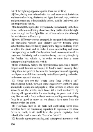 out of the fighting opposites put in them out of God.
[6] Every being was imbued with rest and movement, indolence
and sense of activity, darkness and light, love and rage, violence
and gentleness and a thousandfold others, as fully their own; only
the proportions varied.
[7] In God all the opposites were already from eternity in the best
order. In the created beings however, they had to attain the right
order through the free fight like out of themselves, thus through
the well-known self-activity.
[8] Now, different victories emerged. In one part the hard rest was
the prevailing winner, and thereby activity became quite
subordinated, thus constantly giving it the biggest and fiery effort
to soften the stone and to make it more resembling and more
corresponding to itself. On the other hand, movement in all its
parts won decisively and is therefore being constantly fought by
the feebler rest within it, in order to enter into a more
corresponding relationship with it.
[9] But with many beings, the opposites have achieved a proper,
proportional balance according to God’s order, making their
being therefore perfect, because the homogeneous and opposing
intelligence capabilities constantly mutually supporting each other
in the most optimal manner.
[10] Hence you see that where some force within a self-
consolidating being, through some excessively stubborn drive
attempts to silence and subjugate all other forces to its sphere, and
succeeds on the whole, such force kills itself as-it-were, by
clearing all opportunities for manifesting its power out of the
way. But as said, a force without a corresponding countervailing
force is as good as none, as we already have seen from the
example with the giant.
[11] However, such in all parts self captivating force must
therefore have the continuing aspiration to captivate even more
forces in itself, to rid itself from the painful captivity. And
behold, this is what one calls ‘Satan’ or ‘devil’!
[12] Satan is a great personality, and corresponds too much with

170
 