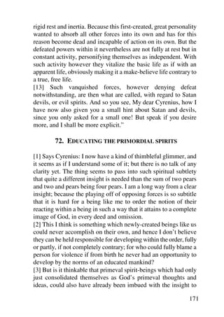 rigid rest and inertia. Because this first-created, great personality
wanted to absorb all other forces into its own and has for this
reason become dead and incapable of action on its own. But the
defeated powers within it nevertheless are not fully at rest but in
constant activity, personifying themselves as independent. With
such activity however they vitalize the basic life as if with an
apparent life, obviously making it a make-believe life contrary to
a true, free life.
[13] Such vanquished forces, however denying defeat
notwithstanding, are then what are called, with regard to Satan
devils, or evil spirits. And so you see, My dear Cyrenius, how I
have now also given you a small hint about Satan and devils,
since you only asked for a small one! But speak if you desire
more, and I shall be more explicit.”

         72. EDUCATING THE PRIMORDIAL SPIRITS

[1] Says Cyrenius: I now have a kind of thimbleful glimmer, and
it seems as if I understand some of it; but there is no talk of any
clarity yet. The thing seems to pass into such spiritual subtlety
that quite a different insight is needed than the sum of two pears
and two and pears being four pears. I am a long way from a clear
insight; because the playing off of opposing forces is so subtitle
that it is hard for a being like me to order the notion of their
reacting within a being in such a way that it attains to a complete
image of God, in every deed and omission.
[2] This I think is something which newly-created beings like us
could never accomplish on their own, and hence I don’t believe
they can be held responsible for developing within the order, fully
or partly, if not completely contrary; for who could fully blame a
person for violence if from birth he never had an opportunity to
develop by the norms of an educated mankind?
[3] But is it thinkable that primeval spirit-beings which had only
just consolidated themselves as God’s primeval thoughts and
ideas, could also have already been imbued with the insight to

                                                                 171
 
