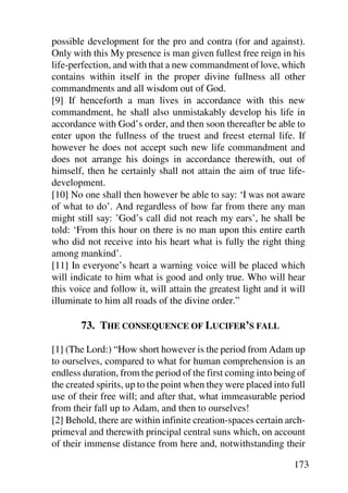 possible development for the pro and contra (for and against).
Only with this My presence is man given fullest free reign in his
life-perfection, and with that a new commandment of love, which
contains within itself in the proper divine fullness all other
commandments and all wisdom out of God.
[9] If henceforth a man lives in accordance with this new
commandment, he shall also unmistakably develop his life in
accordance with God’s order, and then soon thereafter be able to
enter upon the fullness of the truest and freest eternal life. If
however he does not accept such new life commandment and
does not arrange his doings in accordance therewith, out of
himself, then he certainly shall not attain the aim of true life-
development.
[10] No one shall then however be able to say: ‘I was not aware
of what to do’. And regardless of how far from there any man
might still say: ’God’s call did not reach my ears’, he shall be
told: ‘From this hour on there is no man upon this entire earth
who did not receive into his heart what is fully the right thing
among mankind’.
[11] In everyone’s heart a warning voice will be placed which
will indicate to him what is good and only true. Who will hear
this voice and follow it, will attain the greatest light and it will
illuminate to him all roads of the divine order.”

       73. THE CONSEQUENCE OF LUCIFER’S FALL

[1] (The Lord:) “How short however is the period from Adam up
to ourselves, compared to what for human comprehension is an
endless duration, from the period of the first coming into being of
the created spirits, up to the point when they were placed into full
use of their free will; and after that, what immeasurable period
from their fall up to Adam, and then to ourselves!
[2] Behold, there are within infinite creation-spaces certain arch-
primeval and therewith principal central suns which, on account
of their immense distance from here and, notwithstanding their

                                                                173
 