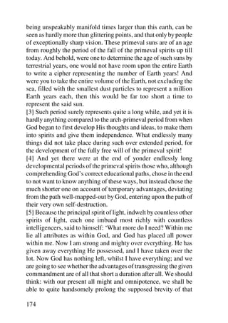 being unspeakably manifold times larger than this earth, can be
seen as hardly more than glittering points, and that only by people
of exceptionally sharp vision. These primeval suns are of an age
from roughly the period of the fall of the primeval spirits up till
today. And behold, were one to determine the age of such suns by
terrestrial years, one would not have room upon the entire Earth
to write a cipher representing the number of Earth years! And
were you to take the entire volume of the Earth, not excluding the
sea, filled with the smallest dust particles to represent a million
Earth years each, then this would be far too short a time to
represent the said sun.
[3] Such period surely represents quite a long while, and yet it is
hardly anything compared to the arch-primeval period from when
God began to first develop His thoughts and ideas, to make them
into spirits and give them independence. What endlessly many
things did not take place during such over extended period, for
the development of the fully free will of the primeval spirit!
[4] And yet there were at the end of yonder endlessly long
developmental periods of the primeval spirits those who, although
comprehending God’s correct educational paths, chose in the end
to not want to know anything of these ways, but instead chose the
much shorter one on account of temporary advantages, deviating
from the path well-mapped-out by God, entering upon the path of
their very own self-destruction.
[5] Because the principal spirit of light, indwelt by countless other
spirits of light, each one imbued most richly with countless
intelligencers, said to himself: ‘What more do I need? Within me
lie all attributes as within God, and God has placed all power
within me. Now I am strong and mighty over everything. He has
given away everything He possessed, and I have taken over the
lot. Now God has nothing left, whilst I have everything; and we
are going to see whether the advantages of transgressing the given
commandment are of all that short a duration after all. We should
think: with our present all might and omnipotence, we shall be
able to quite handsomely prolong the supposed brevity of that

174
 