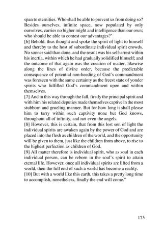 span to eternities. Who shall be able to prevent us from doing so?
Besides ourselves, infinite space, now populated by only
ourselves, carries no higher might and intelligence than our own;
who should be able to contest our advantages?’
[6] Behold, thus thought and spoke the spirit of light to himself
and thereby to the host of subordinate individual spirit crowds.
No sooner said than done, and the result was his self-arrest within
his inertia, within which he had gradually solidified himself; and
the outcome of that again was the creation of matter, likewise
along the lines of divine order, because the predictable
consequence of potential non-heeding of God’s commandment
was foreseen with the same certainty as the freest state of yonder
spirits who fulfilled God’s commandment upon and within
themselves.
[7] And in this way through the fall, firstly the principal spirit and
with him his related deputies made themselves captive in the most
stubborn and grueling manner. But for how long it shall please
him to tarry within such captivity none but God knows,
throughout all of infinity, and not even the angels.
[8] However, this is certain, that from this lost son of light the
individual spirits are awaken again by the power of God and are
placed into the flesh as children of the world, and the opportunity
will be given to them, just like the children from above, to rise to
the highest perfection as children of God.
[9] All matter therefore is individual spirit, who as soul in each
individual person, can be reborn in the soul’s spirit to attain
eternal life. However, once all individual spirits are lifted from a
world, then the full end of such a world has become a reality.
[10] But with a world like this earth, this takes a pretty long time
to accomplish, nonetheless, finally the end will come.”




                                                                  175
 
