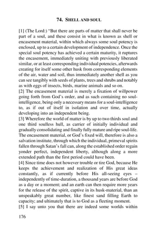 74. SHELL AND SOUL

[1] (The Lord:) “But there are parts of matter that shall never be
part of a soul, and these consist in what is known as shell or
encasement material, within which always some soul potency is
enclosed, up to a certain development of independence. Once the
special soul potency has achieved a certain maturity, it ruptures
the encasement, immediately uniting with previously liberated
similar, or at least corresponding individual potencies, afterwards
creating for itself some other husk from corresponding elements
of the air, water and soil, thus immediately another shell as you
can see tangibly with seeds of plants, trees and shrubs and notably
as with eggs of insects, birds, marine animals and so on.
[2] The encasement material is merely a fixation of willpower
going forth from God’s order, and as such containing no soul-
intelligence, being only a necessary means for a soul-intelligence
to, as if out of itself in isolation and over time, actually
developing into an independent being.
[3] Wherefore the world of matter is by up to two thirds soul and
one third soulless hull, as carrier of initially individual and
gradually consolidating and finally fully mature and ripe soul-life.
The encasement material, or God’s fixed will, therefore is also a
salvation institute, through which the individual, primeval spirits
fallen through Satan’s fall can, along the established order regain
yonder perfect, independent liberty, although along a more
extended path than the first period could have been.
[4] Since time does not however trouble or tire God, because He
keeps the achievement and realization of His great ideas
constantly, as if currently before His all-seeing eyes –
independently of time-duration, a thousand years are before God
as a day or a moment; and an earth can then require more years
for the release of the spirit, captive in its husk-material, than an
unspeakably great number, like finest sand filling Earth to
capacity; and ultimately that is to God as a fleeting moment.
[5] I say unto you that there are indeed some worlds within

176
 